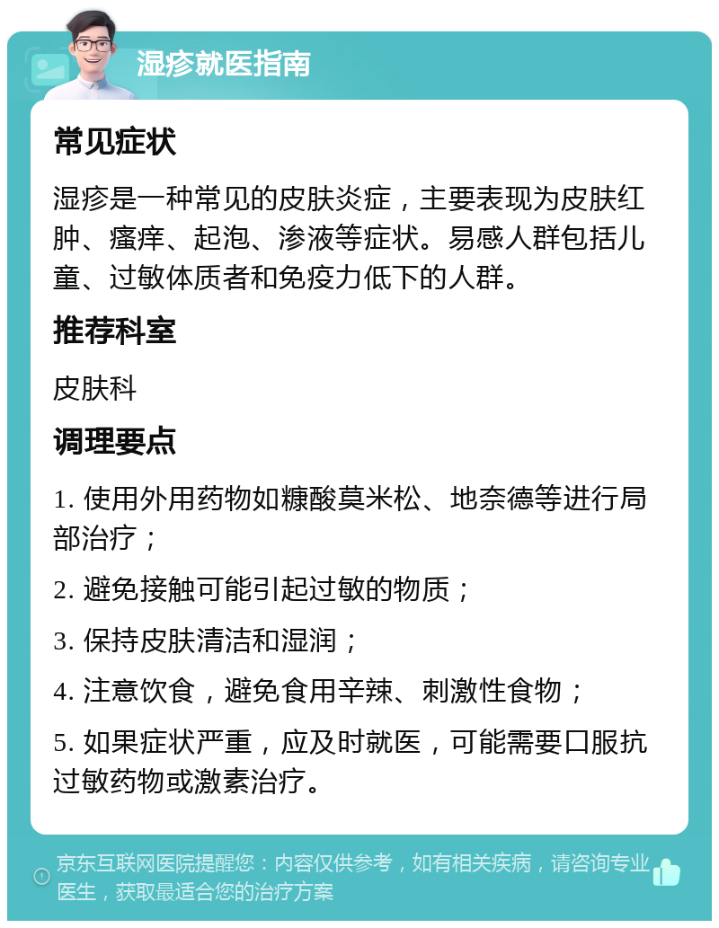 湿疹就医指南 常见症状 湿疹是一种常见的皮肤炎症，主要表现为皮肤红肿、瘙痒、起泡、渗液等症状。易感人群包括儿童、过敏体质者和免疫力低下的人群。 推荐科室 皮肤科 调理要点 1. 使用外用药物如糠酸莫米松、地奈德等进行局部治疗； 2. 避免接触可能引起过敏的物质； 3. 保持皮肤清洁和湿润； 4. 注意饮食，避免食用辛辣、刺激性食物； 5. 如果症状严重，应及时就医，可能需要口服抗过敏药物或激素治疗。