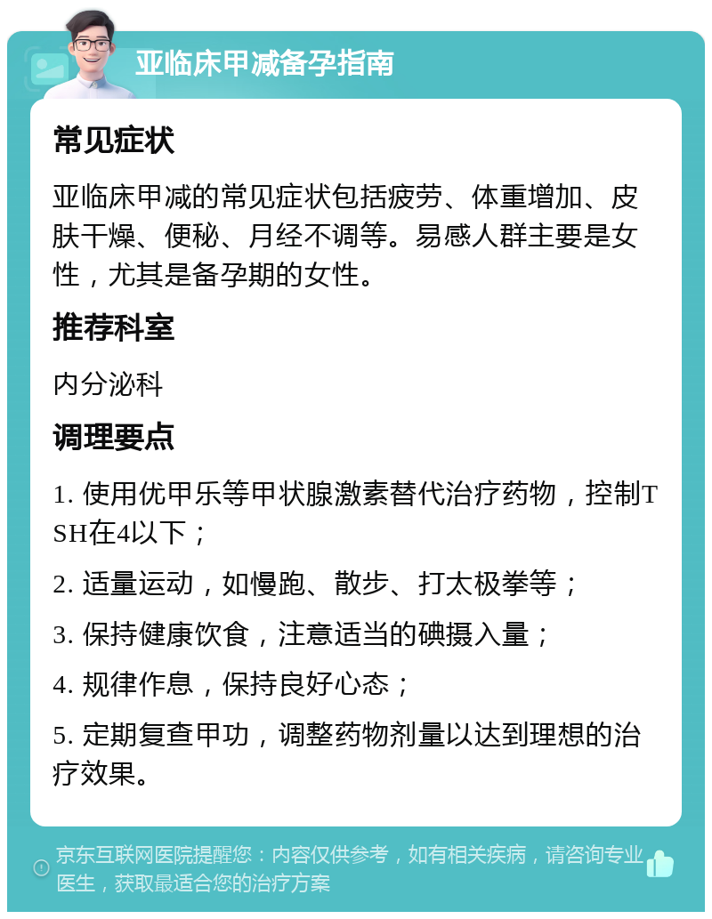 亚临床甲减备孕指南 常见症状 亚临床甲减的常见症状包括疲劳、体重增加、皮肤干燥、便秘、月经不调等。易感人群主要是女性，尤其是备孕期的女性。 推荐科室 内分泌科 调理要点 1. 使用优甲乐等甲状腺激素替代治疗药物，控制TSH在4以下； 2. 适量运动，如慢跑、散步、打太极拳等； 3. 保持健康饮食，注意适当的碘摄入量； 4. 规律作息，保持良好心态； 5. 定期复查甲功，调整药物剂量以达到理想的治疗效果。