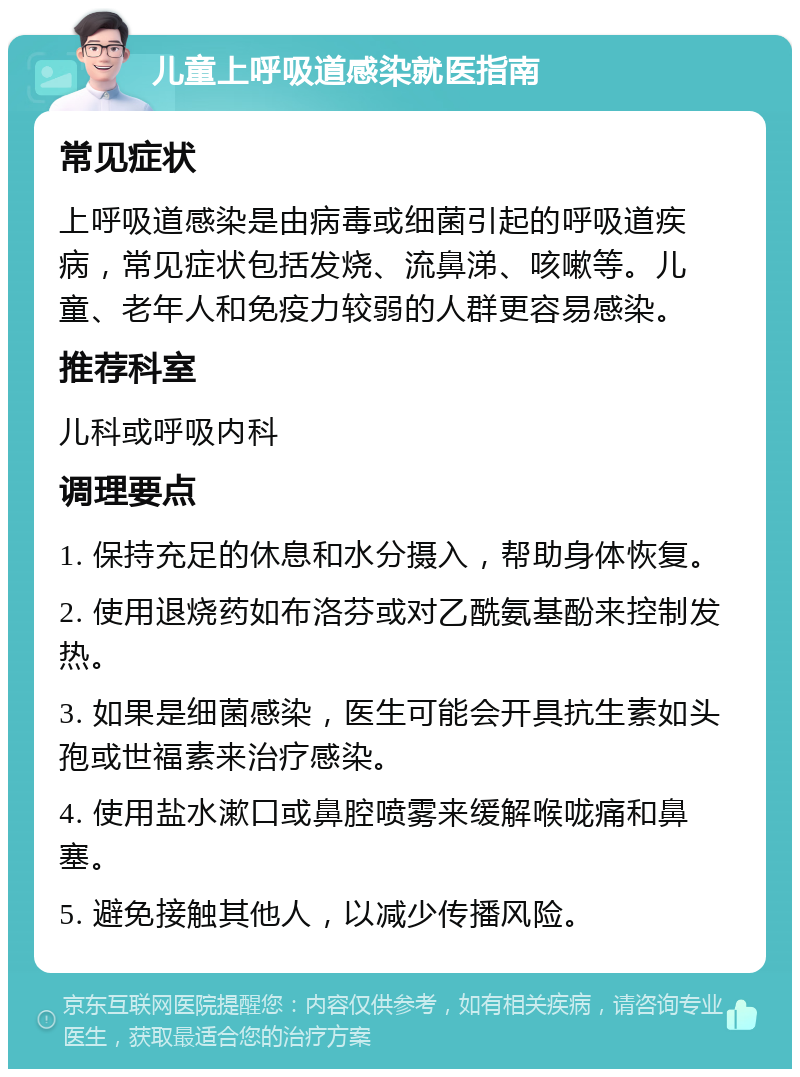 儿童上呼吸道感染就医指南 常见症状 上呼吸道感染是由病毒或细菌引起的呼吸道疾病，常见症状包括发烧、流鼻涕、咳嗽等。儿童、老年人和免疫力较弱的人群更容易感染。 推荐科室 儿科或呼吸内科 调理要点 1. 保持充足的休息和水分摄入，帮助身体恢复。 2. 使用退烧药如布洛芬或对乙酰氨基酚来控制发热。 3. 如果是细菌感染，医生可能会开具抗生素如头孢或世福素来治疗感染。 4. 使用盐水漱口或鼻腔喷雾来缓解喉咙痛和鼻塞。 5. 避免接触其他人，以减少传播风险。