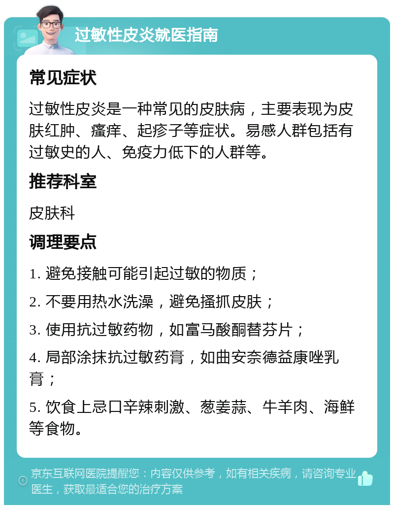 过敏性皮炎就医指南 常见症状 过敏性皮炎是一种常见的皮肤病，主要表现为皮肤红肿、瘙痒、起疹子等症状。易感人群包括有过敏史的人、免疫力低下的人群等。 推荐科室 皮肤科 调理要点 1. 避免接触可能引起过敏的物质； 2. 不要用热水洗澡，避免搔抓皮肤； 3. 使用抗过敏药物，如富马酸酮替芬片； 4. 局部涂抹抗过敏药膏，如曲安奈德益康唑乳膏； 5. 饮食上忌口辛辣刺激、葱姜蒜、牛羊肉、海鲜等食物。