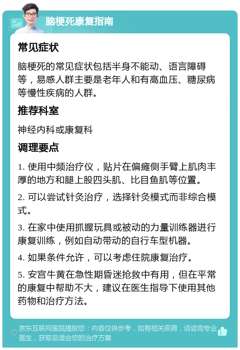 脑梗死康复指南 常见症状 脑梗死的常见症状包括半身不能动、语言障碍等，易感人群主要是老年人和有高血压、糖尿病等慢性疾病的人群。 推荐科室 神经内科或康复科 调理要点 1. 使用中频治疗仪，贴片在偏瘫侧手臂上肌肉丰厚的地方和腿上股四头肌、比目鱼肌等位置。 2. 可以尝试针灸治疗，选择针灸模式而非综合模式。 3. 在家中使用抓握玩具或被动的力量训练器进行康复训练，例如自动带动的自行车型机器。 4. 如果条件允许，可以考虑住院康复治疗。 5. 安宫牛黄在急性期昏迷抢救中有用，但在平常的康复中帮助不大，建议在医生指导下使用其他药物和治疗方法。