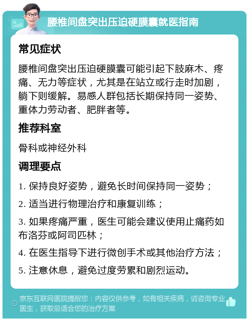 腰椎间盘突出压迫硬膜囊就医指南 常见症状 腰椎间盘突出压迫硬膜囊可能引起下肢麻木、疼痛、无力等症状，尤其是在站立或行走时加剧，躺下则缓解。易感人群包括长期保持同一姿势、重体力劳动者、肥胖者等。 推荐科室 骨科或神经外科 调理要点 1. 保持良好姿势，避免长时间保持同一姿势； 2. 适当进行物理治疗和康复训练； 3. 如果疼痛严重，医生可能会建议使用止痛药如布洛芬或阿司匹林； 4. 在医生指导下进行微创手术或其他治疗方法； 5. 注意休息，避免过度劳累和剧烈运动。