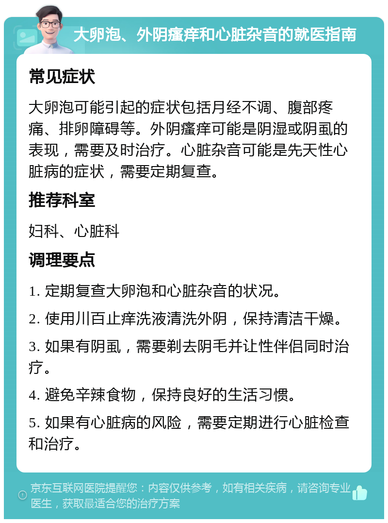 大卵泡、外阴瘙痒和心脏杂音的就医指南 常见症状 大卵泡可能引起的症状包括月经不调、腹部疼痛、排卵障碍等。外阴瘙痒可能是阴湿或阴虱的表现，需要及时治疗。心脏杂音可能是先天性心脏病的症状，需要定期复查。 推荐科室 妇科、心脏科 调理要点 1. 定期复查大卵泡和心脏杂音的状况。 2. 使用川百止痒洗液清洗外阴，保持清洁干燥。 3. 如果有阴虱，需要剃去阴毛并让性伴侣同时治疗。 4. 避免辛辣食物，保持良好的生活习惯。 5. 如果有心脏病的风险，需要定期进行心脏检查和治疗。