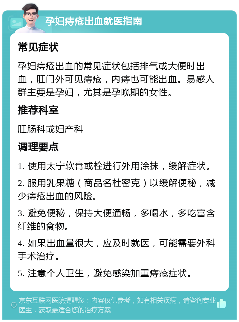 孕妇痔疮出血就医指南 常见症状 孕妇痔疮出血的常见症状包括排气或大便时出血，肛门外可见痔疮，内痔也可能出血。易感人群主要是孕妇，尤其是孕晚期的女性。 推荐科室 肛肠科或妇产科 调理要点 1. 使用太宁软膏或栓进行外用涂抹，缓解症状。 2. 服用乳果糖（商品名杜密克）以缓解便秘，减少痔疮出血的风险。 3. 避免便秘，保持大便通畅，多喝水，多吃富含纤维的食物。 4. 如果出血量很大，应及时就医，可能需要外科手术治疗。 5. 注意个人卫生，避免感染加重痔疮症状。