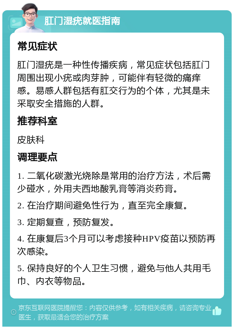 肛门湿疣就医指南 常见症状 肛门湿疣是一种性传播疾病，常见症状包括肛门周围出现小疣或肉芽肿，可能伴有轻微的痛痒感。易感人群包括有肛交行为的个体，尤其是未采取安全措施的人群。 推荐科室 皮肤科 调理要点 1. 二氧化碳激光烧除是常用的治疗方法，术后需少碰水，外用夫西地酸乳膏等消炎药膏。 2. 在治疗期间避免性行为，直至完全康复。 3. 定期复查，预防复发。 4. 在康复后3个月可以考虑接种HPV疫苗以预防再次感染。 5. 保持良好的个人卫生习惯，避免与他人共用毛巾、内衣等物品。