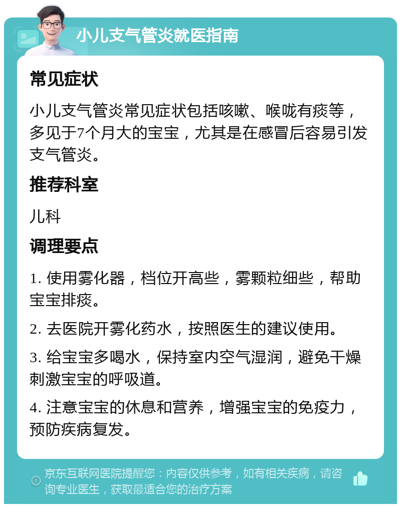 小儿支气管炎就医指南 常见症状 小儿支气管炎常见症状包括咳嗽、喉咙有痰等，多见于7个月大的宝宝，尤其是在感冒后容易引发支气管炎。 推荐科室 儿科 调理要点 1. 使用雾化器，档位开高些，雾颗粒细些，帮助宝宝排痰。 2. 去医院开雾化药水，按照医生的建议使用。 3. 给宝宝多喝水，保持室内空气湿润，避免干燥刺激宝宝的呼吸道。 4. 注意宝宝的休息和营养，增强宝宝的免疫力，预防疾病复发。