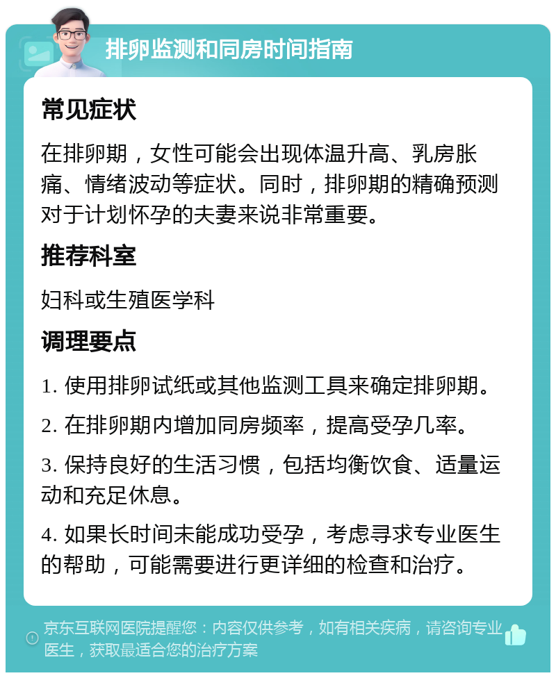 排卵监测和同房时间指南 常见症状 在排卵期，女性可能会出现体温升高、乳房胀痛、情绪波动等症状。同时，排卵期的精确预测对于计划怀孕的夫妻来说非常重要。 推荐科室 妇科或生殖医学科 调理要点 1. 使用排卵试纸或其他监测工具来确定排卵期。 2. 在排卵期内增加同房频率，提高受孕几率。 3. 保持良好的生活习惯，包括均衡饮食、适量运动和充足休息。 4. 如果长时间未能成功受孕，考虑寻求专业医生的帮助，可能需要进行更详细的检查和治疗。