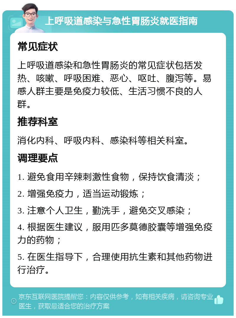 上呼吸道感染与急性胃肠炎就医指南 常见症状 上呼吸道感染和急性胃肠炎的常见症状包括发热、咳嗽、呼吸困难、恶心、呕吐、腹泻等。易感人群主要是免疫力较低、生活习惯不良的人群。 推荐科室 消化内科、呼吸内科、感染科等相关科室。 调理要点 1. 避免食用辛辣刺激性食物，保持饮食清淡； 2. 增强免疫力，适当运动锻炼； 3. 注意个人卫生，勤洗手，避免交叉感染； 4. 根据医生建议，服用匹多莫德胶囊等增强免疫力的药物； 5. 在医生指导下，合理使用抗生素和其他药物进行治疗。