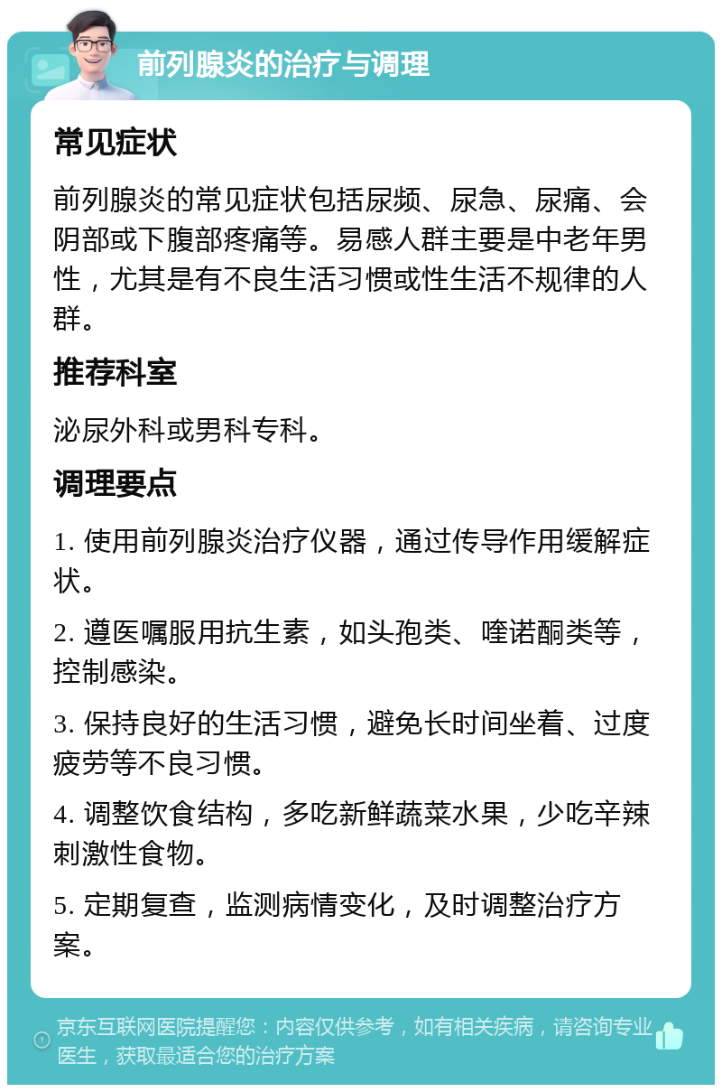 前列腺炎的治疗与调理 常见症状 前列腺炎的常见症状包括尿频、尿急、尿痛、会阴部或下腹部疼痛等。易感人群主要是中老年男性，尤其是有不良生活习惯或性生活不规律的人群。 推荐科室 泌尿外科或男科专科。 调理要点 1. 使用前列腺炎治疗仪器，通过传导作用缓解症状。 2. 遵医嘱服用抗生素，如头孢类、喹诺酮类等，控制感染。 3. 保持良好的生活习惯，避免长时间坐着、过度疲劳等不良习惯。 4. 调整饮食结构，多吃新鲜蔬菜水果，少吃辛辣刺激性食物。 5. 定期复查，监测病情变化，及时调整治疗方案。