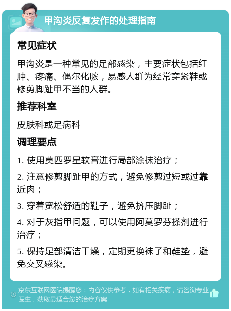 甲沟炎反复发作的处理指南 常见症状 甲沟炎是一种常见的足部感染，主要症状包括红肿、疼痛、偶尔化脓，易感人群为经常穿紧鞋或修剪脚趾甲不当的人群。 推荐科室 皮肤科或足病科 调理要点 1. 使用莫匹罗星软膏进行局部涂抹治疗； 2. 注意修剪脚趾甲的方式，避免修剪过短或过靠近肉； 3. 穿着宽松舒适的鞋子，避免挤压脚趾； 4. 对于灰指甲问题，可以使用阿莫罗芬搽剂进行治疗； 5. 保持足部清洁干燥，定期更换袜子和鞋垫，避免交叉感染。