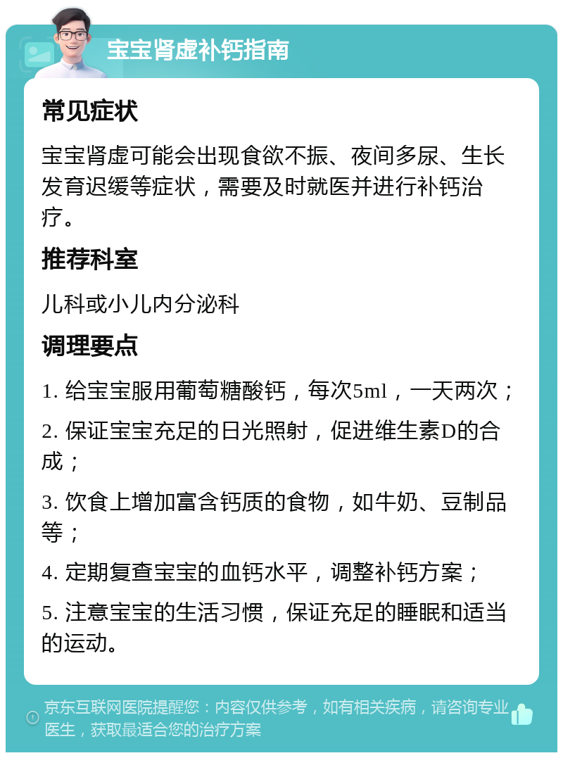 宝宝肾虚补钙指南 常见症状 宝宝肾虚可能会出现食欲不振、夜间多尿、生长发育迟缓等症状，需要及时就医并进行补钙治疗。 推荐科室 儿科或小儿内分泌科 调理要点 1. 给宝宝服用葡萄糖酸钙，每次5ml，一天两次； 2. 保证宝宝充足的日光照射，促进维生素D的合成； 3. 饮食上增加富含钙质的食物，如牛奶、豆制品等； 4. 定期复查宝宝的血钙水平，调整补钙方案； 5. 注意宝宝的生活习惯，保证充足的睡眠和适当的运动。