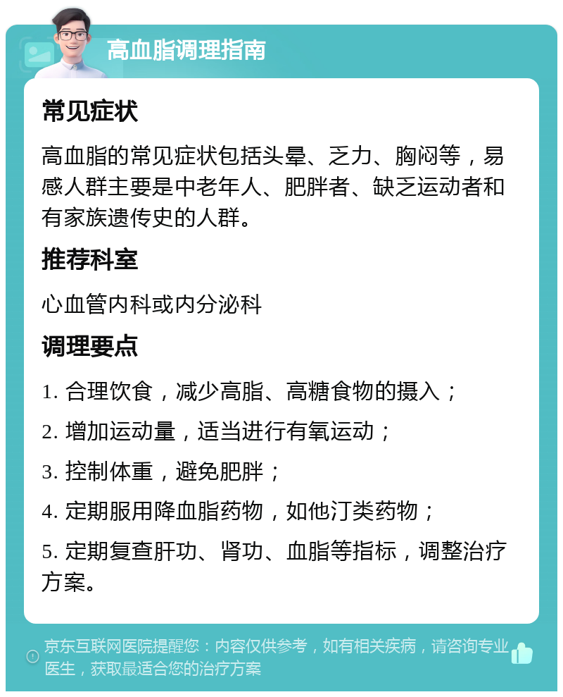 高血脂调理指南 常见症状 高血脂的常见症状包括头晕、乏力、胸闷等，易感人群主要是中老年人、肥胖者、缺乏运动者和有家族遗传史的人群。 推荐科室 心血管内科或内分泌科 调理要点 1. 合理饮食，减少高脂、高糖食物的摄入； 2. 增加运动量，适当进行有氧运动； 3. 控制体重，避免肥胖； 4. 定期服用降血脂药物，如他汀类药物； 5. 定期复查肝功、肾功、血脂等指标，调整治疗方案。