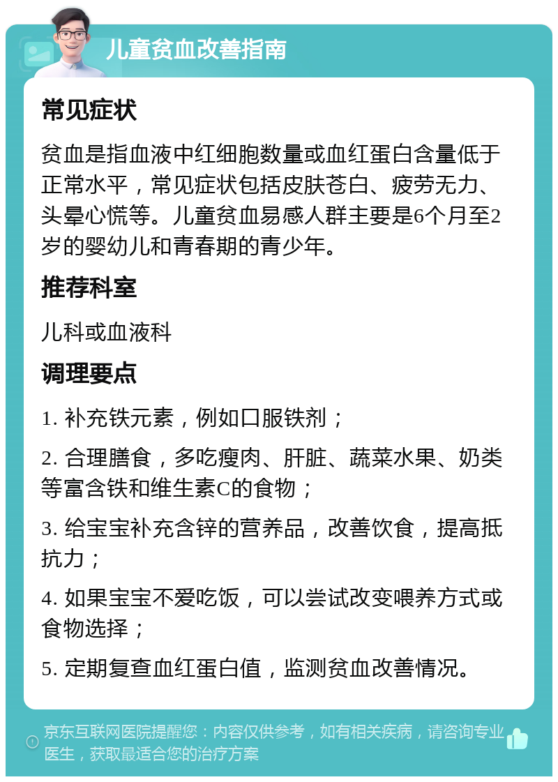 儿童贫血改善指南 常见症状 贫血是指血液中红细胞数量或血红蛋白含量低于正常水平，常见症状包括皮肤苍白、疲劳无力、头晕心慌等。儿童贫血易感人群主要是6个月至2岁的婴幼儿和青春期的青少年。 推荐科室 儿科或血液科 调理要点 1. 补充铁元素，例如口服铁剂； 2. 合理膳食，多吃瘦肉、肝脏、蔬菜水果、奶类等富含铁和维生素C的食物； 3. 给宝宝补充含锌的营养品，改善饮食，提高抵抗力； 4. 如果宝宝不爱吃饭，可以尝试改变喂养方式或食物选择； 5. 定期复查血红蛋白值，监测贫血改善情况。