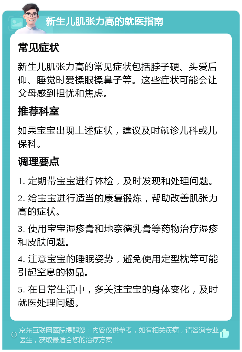 新生儿肌张力高的就医指南 常见症状 新生儿肌张力高的常见症状包括脖子硬、头爱后仰、睡觉时爱揉眼揉鼻子等。这些症状可能会让父母感到担忧和焦虑。 推荐科室 如果宝宝出现上述症状，建议及时就诊儿科或儿保科。 调理要点 1. 定期带宝宝进行体检，及时发现和处理问题。 2. 给宝宝进行适当的康复锻炼，帮助改善肌张力高的症状。 3. 使用宝宝湿疹膏和地奈德乳膏等药物治疗湿疹和皮肤问题。 4. 注意宝宝的睡眠姿势，避免使用定型枕等可能引起窒息的物品。 5. 在日常生活中，多关注宝宝的身体变化，及时就医处理问题。