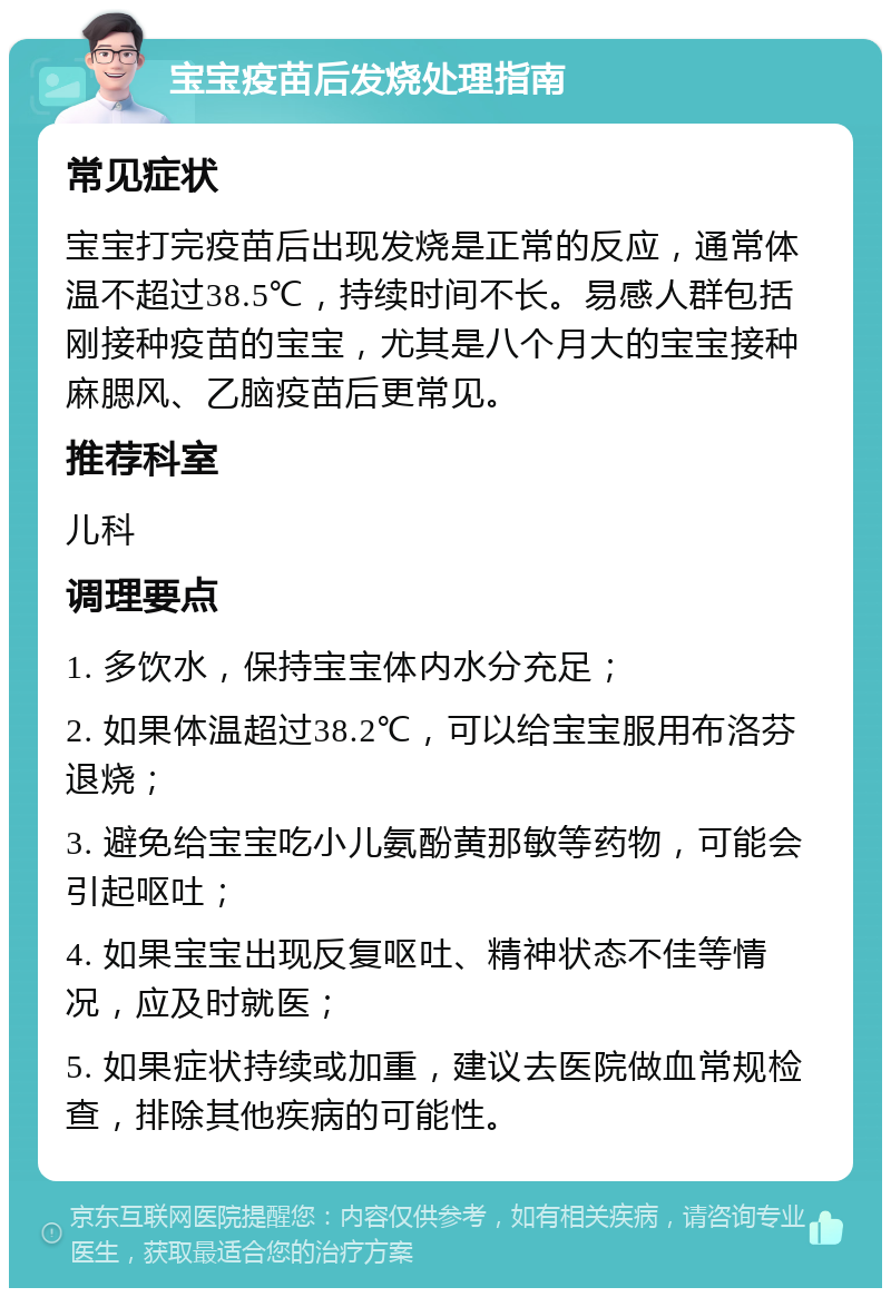 宝宝疫苗后发烧处理指南 常见症状 宝宝打完疫苗后出现发烧是正常的反应，通常体温不超过38.5℃，持续时间不长。易感人群包括刚接种疫苗的宝宝，尤其是八个月大的宝宝接种麻腮风、乙脑疫苗后更常见。 推荐科室 儿科 调理要点 1. 多饮水，保持宝宝体内水分充足； 2. 如果体温超过38.2℃，可以给宝宝服用布洛芬退烧； 3. 避免给宝宝吃小儿氨酚黄那敏等药物，可能会引起呕吐； 4. 如果宝宝出现反复呕吐、精神状态不佳等情况，应及时就医； 5. 如果症状持续或加重，建议去医院做血常规检查，排除其他疾病的可能性。