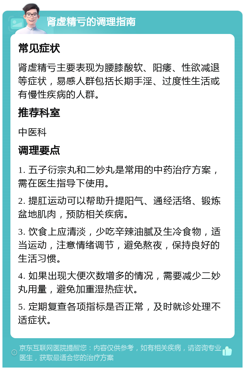 肾虚精亏的调理指南 常见症状 肾虚精亏主要表现为腰膝酸软、阳痿、性欲减退等症状，易感人群包括长期手淫、过度性生活或有慢性疾病的人群。 推荐科室 中医科 调理要点 1. 五子衍宗丸和二妙丸是常用的中药治疗方案，需在医生指导下使用。 2. 提肛运动可以帮助升提阳气、通经活络、锻炼盆地肌肉，预防相关疾病。 3. 饮食上应清淡，少吃辛辣油腻及生冷食物，适当运动，注意情绪调节，避免熬夜，保持良好的生活习惯。 4. 如果出现大便次数增多的情况，需要减少二妙丸用量，避免加重湿热症状。 5. 定期复查各项指标是否正常，及时就诊处理不适症状。