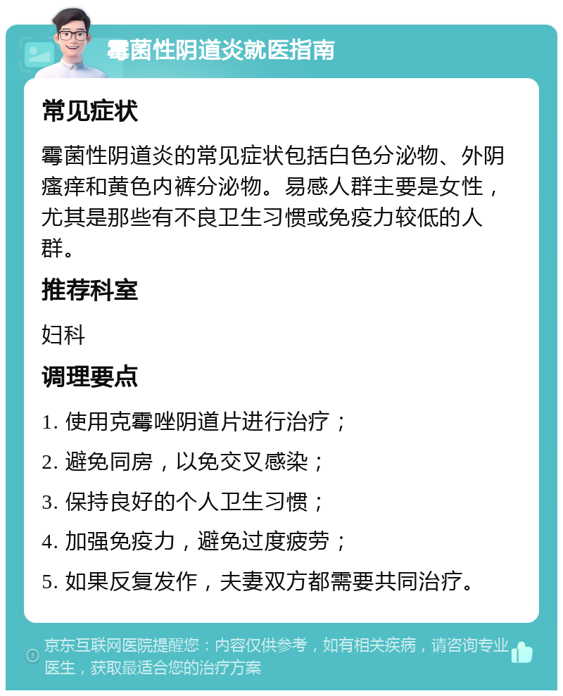 霉菌性阴道炎就医指南 常见症状 霉菌性阴道炎的常见症状包括白色分泌物、外阴瘙痒和黄色内裤分泌物。易感人群主要是女性，尤其是那些有不良卫生习惯或免疫力较低的人群。 推荐科室 妇科 调理要点 1. 使用克霉唑阴道片进行治疗； 2. 避免同房，以免交叉感染； 3. 保持良好的个人卫生习惯； 4. 加强免疫力，避免过度疲劳； 5. 如果反复发作，夫妻双方都需要共同治疗。