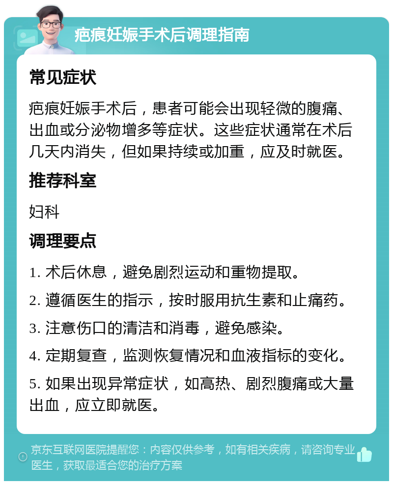 疤痕妊娠手术后调理指南 常见症状 疤痕妊娠手术后，患者可能会出现轻微的腹痛、出血或分泌物增多等症状。这些症状通常在术后几天内消失，但如果持续或加重，应及时就医。 推荐科室 妇科 调理要点 1. 术后休息，避免剧烈运动和重物提取。 2. 遵循医生的指示，按时服用抗生素和止痛药。 3. 注意伤口的清洁和消毒，避免感染。 4. 定期复查，监测恢复情况和血液指标的变化。 5. 如果出现异常症状，如高热、剧烈腹痛或大量出血，应立即就医。