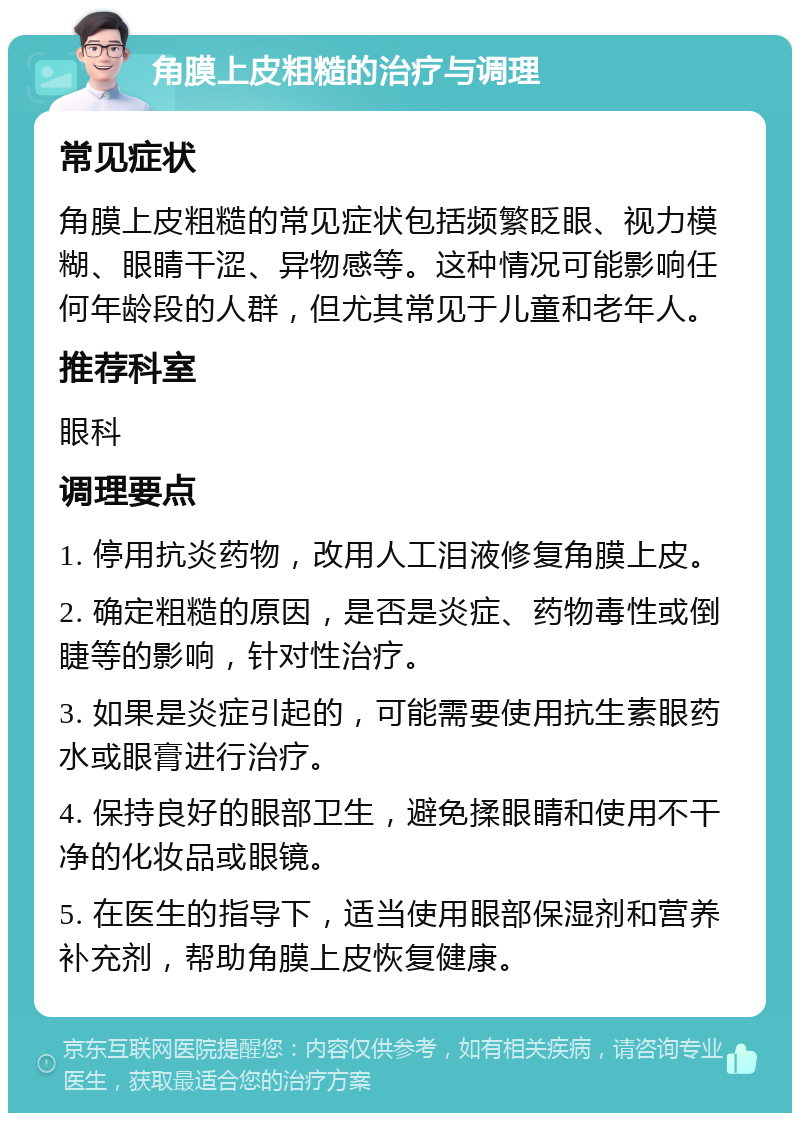 角膜上皮粗糙的治疗与调理 常见症状 角膜上皮粗糙的常见症状包括频繁眨眼、视力模糊、眼睛干涩、异物感等。这种情况可能影响任何年龄段的人群，但尤其常见于儿童和老年人。 推荐科室 眼科 调理要点 1. 停用抗炎药物，改用人工泪液修复角膜上皮。 2. 确定粗糙的原因，是否是炎症、药物毒性或倒睫等的影响，针对性治疗。 3. 如果是炎症引起的，可能需要使用抗生素眼药水或眼膏进行治疗。 4. 保持良好的眼部卫生，避免揉眼睛和使用不干净的化妆品或眼镜。 5. 在医生的指导下，适当使用眼部保湿剂和营养补充剂，帮助角膜上皮恢复健康。