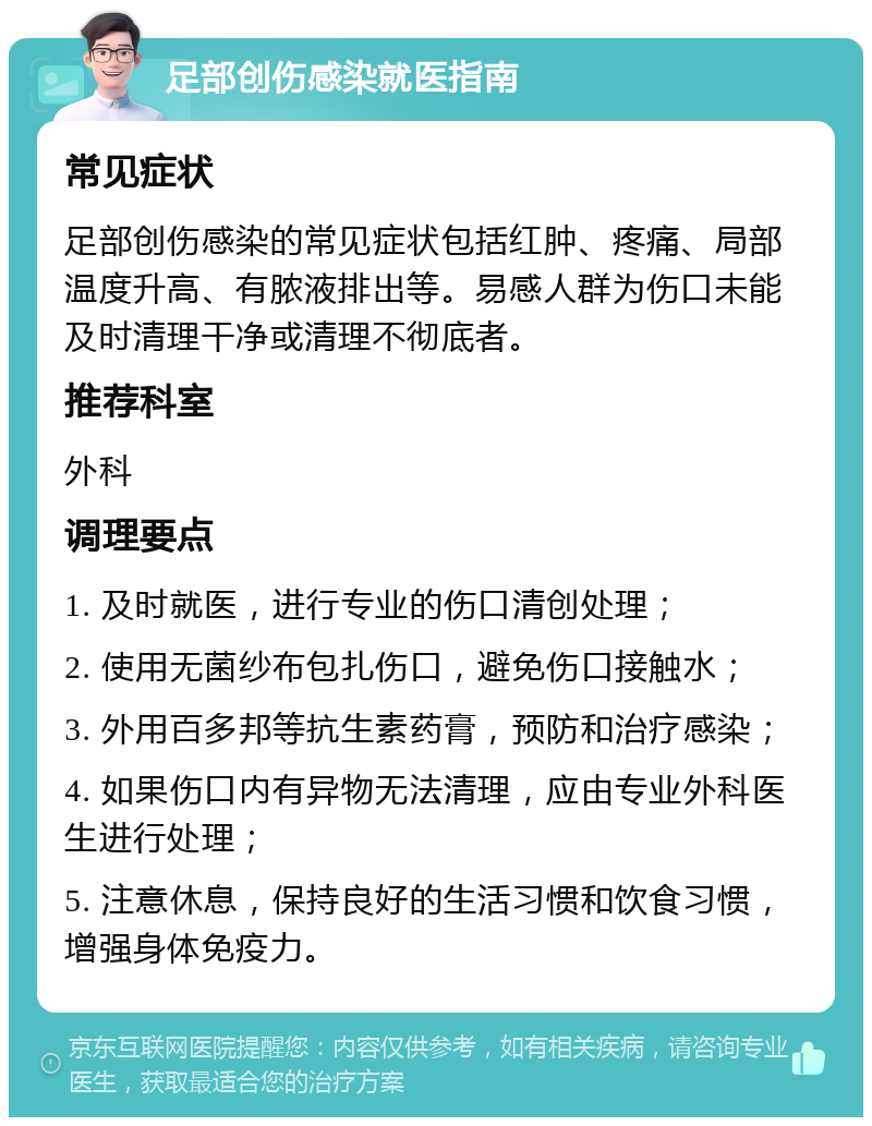 足部创伤感染就医指南 常见症状 足部创伤感染的常见症状包括红肿、疼痛、局部温度升高、有脓液排出等。易感人群为伤口未能及时清理干净或清理不彻底者。 推荐科室 外科 调理要点 1. 及时就医，进行专业的伤口清创处理； 2. 使用无菌纱布包扎伤口，避免伤口接触水； 3. 外用百多邦等抗生素药膏，预防和治疗感染； 4. 如果伤口内有异物无法清理，应由专业外科医生进行处理； 5. 注意休息，保持良好的生活习惯和饮食习惯，增强身体免疫力。