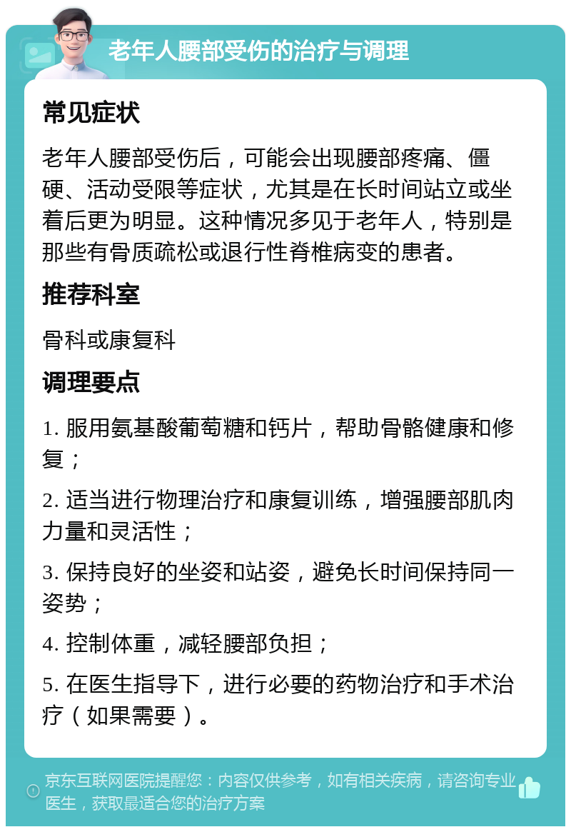 老年人腰部受伤的治疗与调理 常见症状 老年人腰部受伤后，可能会出现腰部疼痛、僵硬、活动受限等症状，尤其是在长时间站立或坐着后更为明显。这种情况多见于老年人，特别是那些有骨质疏松或退行性脊椎病变的患者。 推荐科室 骨科或康复科 调理要点 1. 服用氨基酸葡萄糖和钙片，帮助骨骼健康和修复； 2. 适当进行物理治疗和康复训练，增强腰部肌肉力量和灵活性； 3. 保持良好的坐姿和站姿，避免长时间保持同一姿势； 4. 控制体重，减轻腰部负担； 5. 在医生指导下，进行必要的药物治疗和手术治疗（如果需要）。