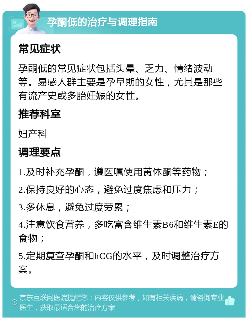 孕酮低的治疗与调理指南 常见症状 孕酮低的常见症状包括头晕、乏力、情绪波动等。易感人群主要是孕早期的女性，尤其是那些有流产史或多胎妊娠的女性。 推荐科室 妇产科 调理要点 1.及时补充孕酮，遵医嘱使用黄体酮等药物； 2.保持良好的心态，避免过度焦虑和压力； 3.多休息，避免过度劳累； 4.注意饮食营养，多吃富含维生素B6和维生素E的食物； 5.定期复查孕酮和hCG的水平，及时调整治疗方案。