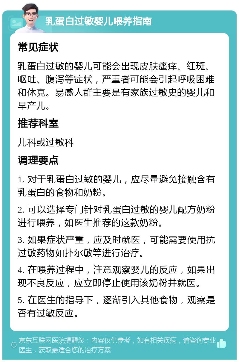 乳蛋白过敏婴儿喂养指南 常见症状 乳蛋白过敏的婴儿可能会出现皮肤瘙痒、红斑、呕吐、腹泻等症状，严重者可能会引起呼吸困难和休克。易感人群主要是有家族过敏史的婴儿和早产儿。 推荐科室 儿科或过敏科 调理要点 1. 对于乳蛋白过敏的婴儿，应尽量避免接触含有乳蛋白的食物和奶粉。 2. 可以选择专门针对乳蛋白过敏的婴儿配方奶粉进行喂养，如医生推荐的这款奶粉。 3. 如果症状严重，应及时就医，可能需要使用抗过敏药物如扑尔敏等进行治疗。 4. 在喂养过程中，注意观察婴儿的反应，如果出现不良反应，应立即停止使用该奶粉并就医。 5. 在医生的指导下，逐渐引入其他食物，观察是否有过敏反应。