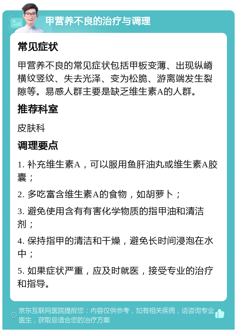 甲营养不良的治疗与调理 常见症状 甲营养不良的常见症状包括甲板变薄、出现纵嵴横纹竖纹、失去光泽、变为松脆、游离端发生裂隙等。易感人群主要是缺乏维生素A的人群。 推荐科室 皮肤科 调理要点 1. 补充维生素A，可以服用鱼肝油丸或维生素A胶囊； 2. 多吃富含维生素A的食物，如胡萝卜； 3. 避免使用含有有害化学物质的指甲油和清洁剂； 4. 保持指甲的清洁和干燥，避免长时间浸泡在水中； 5. 如果症状严重，应及时就医，接受专业的治疗和指导。