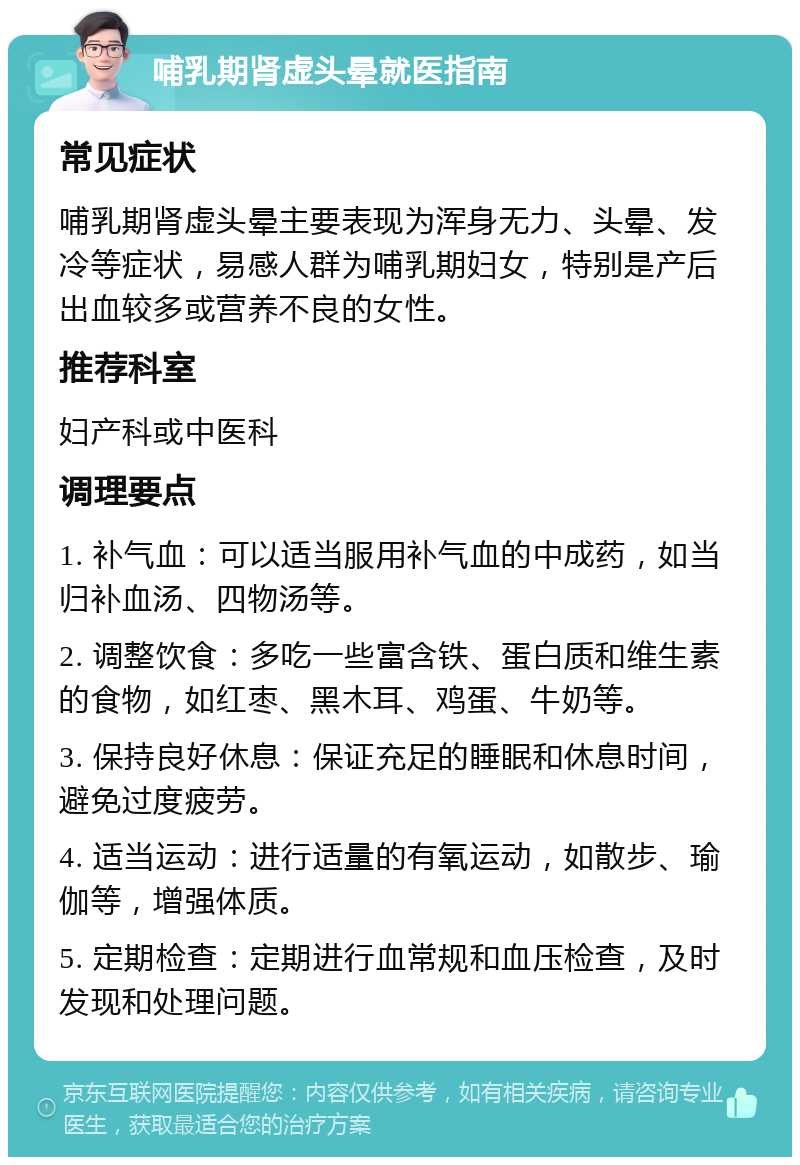 哺乳期肾虚头晕就医指南 常见症状 哺乳期肾虚头晕主要表现为浑身无力、头晕、发冷等症状，易感人群为哺乳期妇女，特别是产后出血较多或营养不良的女性。 推荐科室 妇产科或中医科 调理要点 1. 补气血：可以适当服用补气血的中成药，如当归补血汤、四物汤等。 2. 调整饮食：多吃一些富含铁、蛋白质和维生素的食物，如红枣、黑木耳、鸡蛋、牛奶等。 3. 保持良好休息：保证充足的睡眠和休息时间，避免过度疲劳。 4. 适当运动：进行适量的有氧运动，如散步、瑜伽等，增强体质。 5. 定期检查：定期进行血常规和血压检查，及时发现和处理问题。