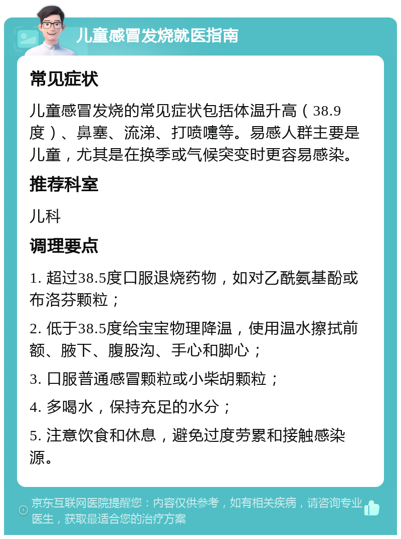 儿童感冒发烧就医指南 常见症状 儿童感冒发烧的常见症状包括体温升高（38.9度）、鼻塞、流涕、打喷嚏等。易感人群主要是儿童，尤其是在换季或气候突变时更容易感染。 推荐科室 儿科 调理要点 1. 超过38.5度口服退烧药物，如对乙酰氨基酚或布洛芬颗粒； 2. 低于38.5度给宝宝物理降温，使用温水擦拭前额、腋下、腹股沟、手心和脚心； 3. 口服普通感冒颗粒或小柴胡颗粒； 4. 多喝水，保持充足的水分； 5. 注意饮食和休息，避免过度劳累和接触感染源。