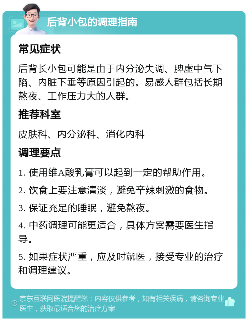 后背小包的调理指南 常见症状 后背长小包可能是由于内分泌失调、脾虚中气下陷、内脏下垂等原因引起的。易感人群包括长期熬夜、工作压力大的人群。 推荐科室 皮肤科、内分泌科、消化内科 调理要点 1. 使用维A酸乳膏可以起到一定的帮助作用。 2. 饮食上要注意清淡，避免辛辣刺激的食物。 3. 保证充足的睡眠，避免熬夜。 4. 中药调理可能更适合，具体方案需要医生指导。 5. 如果症状严重，应及时就医，接受专业的治疗和调理建议。