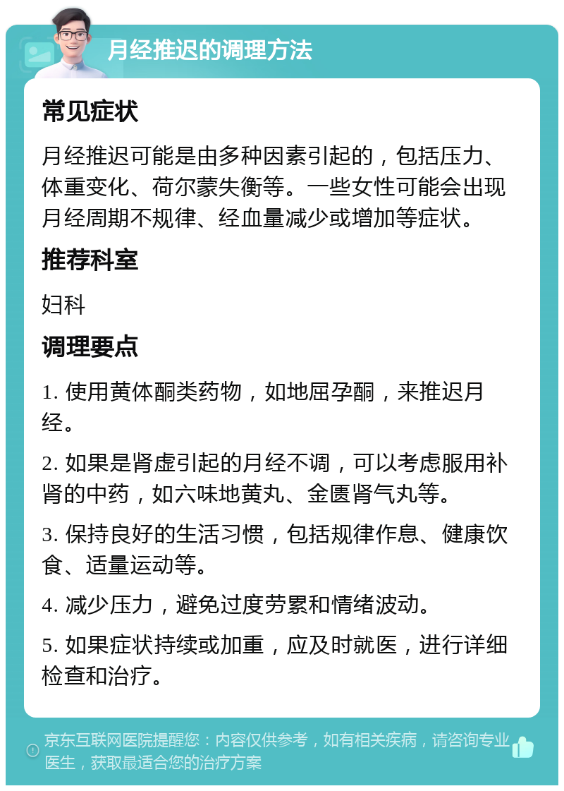 月经推迟的调理方法 常见症状 月经推迟可能是由多种因素引起的，包括压力、体重变化、荷尔蒙失衡等。一些女性可能会出现月经周期不规律、经血量减少或增加等症状。 推荐科室 妇科 调理要点 1. 使用黄体酮类药物，如地屈孕酮，来推迟月经。 2. 如果是肾虚引起的月经不调，可以考虑服用补肾的中药，如六味地黄丸、金匮肾气丸等。 3. 保持良好的生活习惯，包括规律作息、健康饮食、适量运动等。 4. 减少压力，避免过度劳累和情绪波动。 5. 如果症状持续或加重，应及时就医，进行详细检查和治疗。