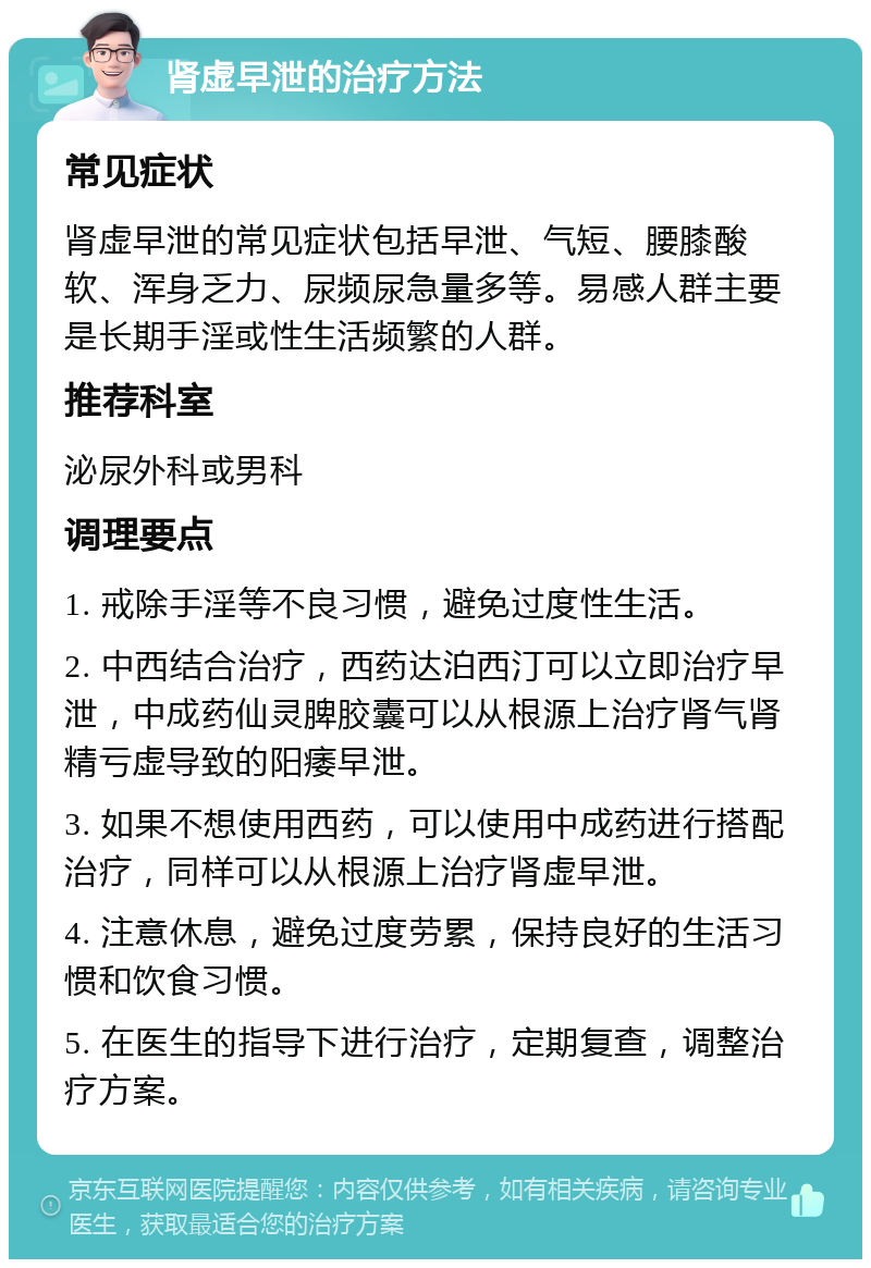 肾虚早泄的治疗方法 常见症状 肾虚早泄的常见症状包括早泄、气短、腰膝酸软、浑身乏力、尿频尿急量多等。易感人群主要是长期手淫或性生活频繁的人群。 推荐科室 泌尿外科或男科 调理要点 1. 戒除手淫等不良习惯，避免过度性生活。 2. 中西结合治疗，西药达泊西汀可以立即治疗早泄，中成药仙灵脾胶囊可以从根源上治疗肾气肾精亏虚导致的阳痿早泄。 3. 如果不想使用西药，可以使用中成药进行搭配治疗，同样可以从根源上治疗肾虚早泄。 4. 注意休息，避免过度劳累，保持良好的生活习惯和饮食习惯。 5. 在医生的指导下进行治疗，定期复查，调整治疗方案。