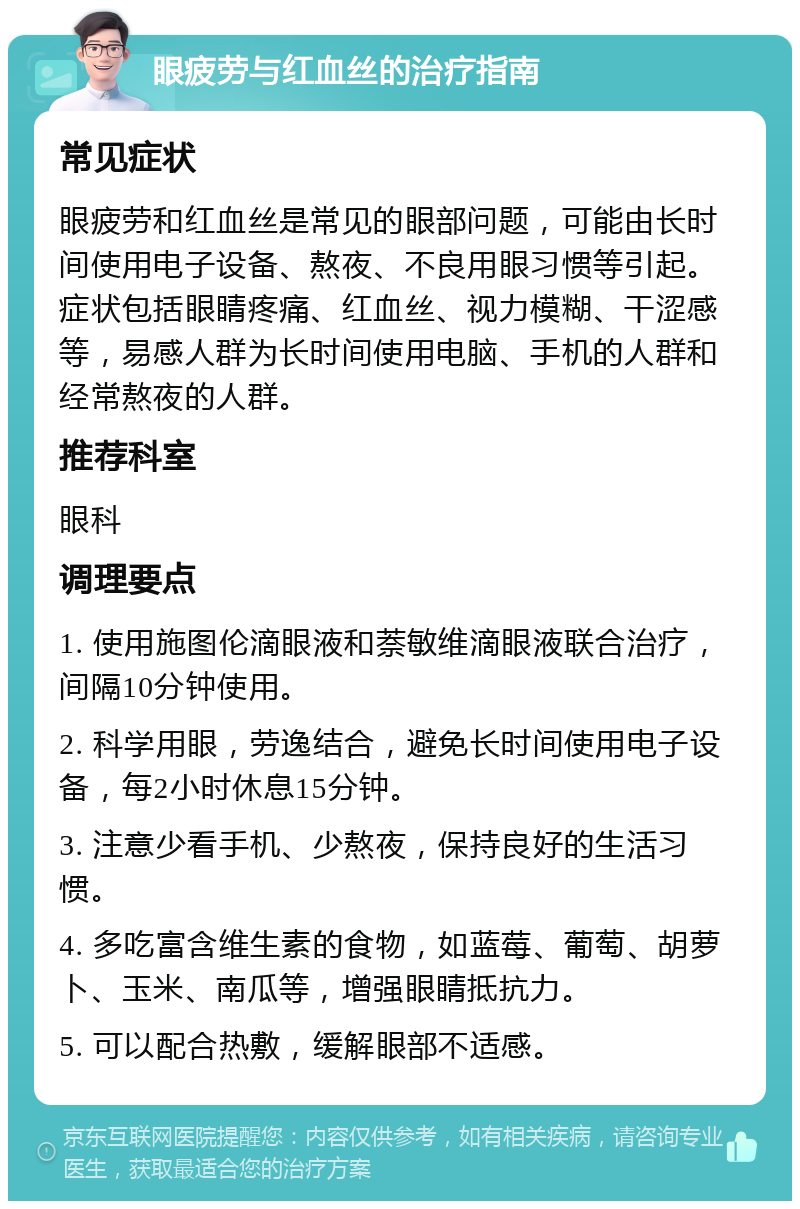 眼疲劳与红血丝的治疗指南 常见症状 眼疲劳和红血丝是常见的眼部问题，可能由长时间使用电子设备、熬夜、不良用眼习惯等引起。症状包括眼睛疼痛、红血丝、视力模糊、干涩感等，易感人群为长时间使用电脑、手机的人群和经常熬夜的人群。 推荐科室 眼科 调理要点 1. 使用施图伦滴眼液和萘敏维滴眼液联合治疗，间隔10分钟使用。 2. 科学用眼，劳逸结合，避免长时间使用电子设备，每2小时休息15分钟。 3. 注意少看手机、少熬夜，保持良好的生活习惯。 4. 多吃富含维生素的食物，如蓝莓、葡萄、胡萝卜、玉米、南瓜等，增强眼睛抵抗力。 5. 可以配合热敷，缓解眼部不适感。