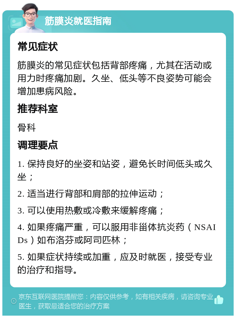 筋膜炎就医指南 常见症状 筋膜炎的常见症状包括背部疼痛，尤其在活动或用力时疼痛加剧。久坐、低头等不良姿势可能会增加患病风险。 推荐科室 骨科 调理要点 1. 保持良好的坐姿和站姿，避免长时间低头或久坐； 2. 适当进行背部和肩部的拉伸运动； 3. 可以使用热敷或冷敷来缓解疼痛； 4. 如果疼痛严重，可以服用非甾体抗炎药（NSAIDs）如布洛芬或阿司匹林； 5. 如果症状持续或加重，应及时就医，接受专业的治疗和指导。