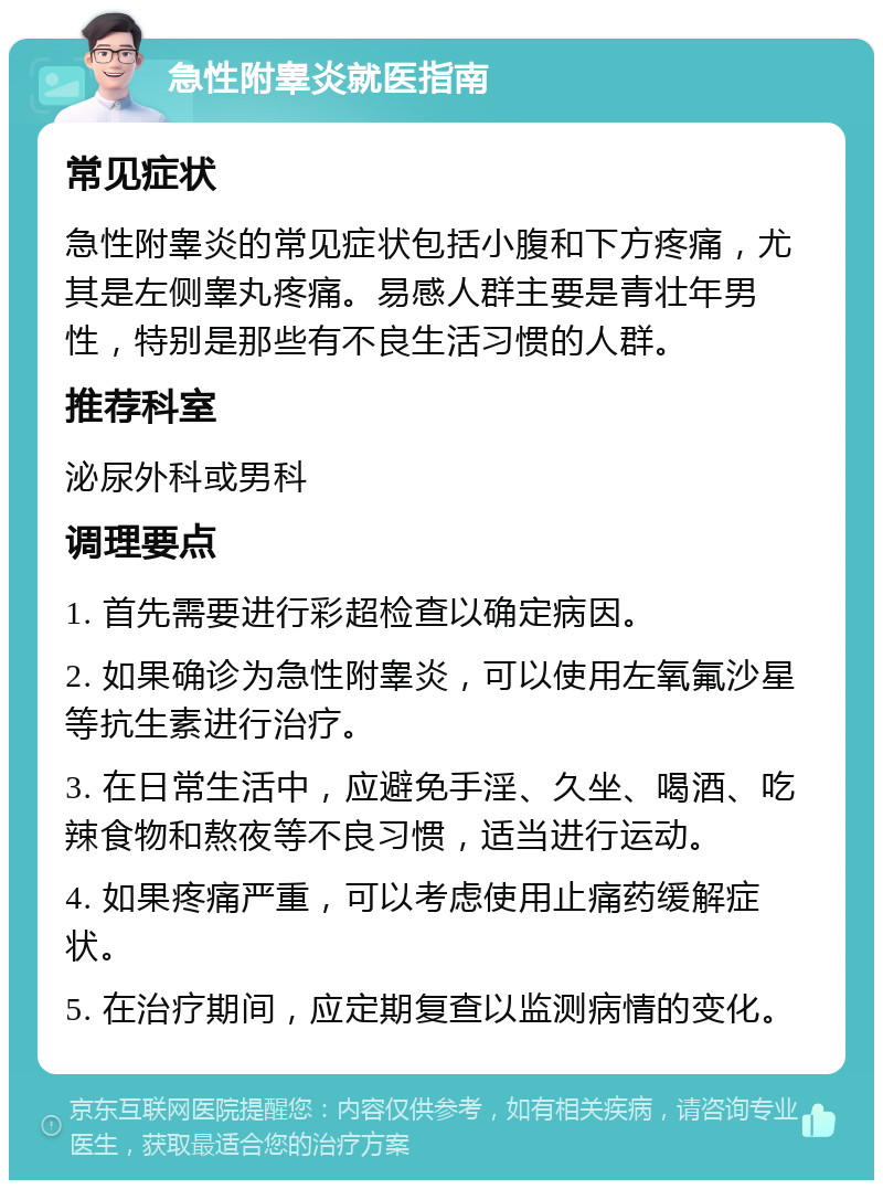 急性附睾炎就医指南 常见症状 急性附睾炎的常见症状包括小腹和下方疼痛，尤其是左侧睾丸疼痛。易感人群主要是青壮年男性，特别是那些有不良生活习惯的人群。 推荐科室 泌尿外科或男科 调理要点 1. 首先需要进行彩超检查以确定病因。 2. 如果确诊为急性附睾炎，可以使用左氧氟沙星等抗生素进行治疗。 3. 在日常生活中，应避免手淫、久坐、喝酒、吃辣食物和熬夜等不良习惯，适当进行运动。 4. 如果疼痛严重，可以考虑使用止痛药缓解症状。 5. 在治疗期间，应定期复查以监测病情的变化。