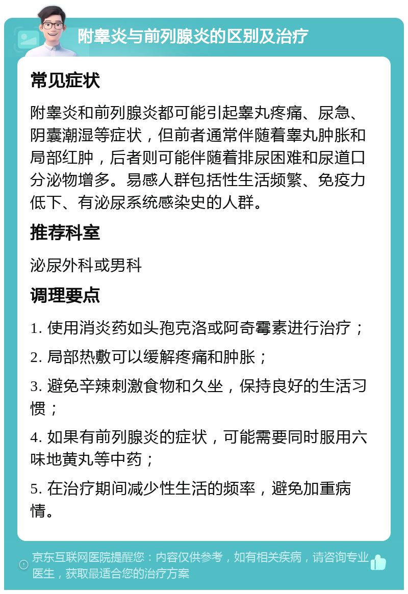 附睾炎与前列腺炎的区别及治疗 常见症状 附睾炎和前列腺炎都可能引起睾丸疼痛、尿急、阴囊潮湿等症状，但前者通常伴随着睾丸肿胀和局部红肿，后者则可能伴随着排尿困难和尿道口分泌物增多。易感人群包括性生活频繁、免疫力低下、有泌尿系统感染史的人群。 推荐科室 泌尿外科或男科 调理要点 1. 使用消炎药如头孢克洛或阿奇霉素进行治疗； 2. 局部热敷可以缓解疼痛和肿胀； 3. 避免辛辣刺激食物和久坐，保持良好的生活习惯； 4. 如果有前列腺炎的症状，可能需要同时服用六味地黄丸等中药； 5. 在治疗期间减少性生活的频率，避免加重病情。