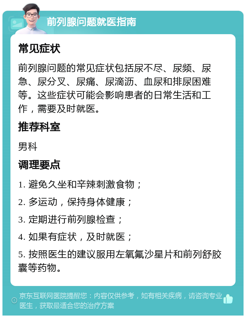 前列腺问题就医指南 常见症状 前列腺问题的常见症状包括尿不尽、尿频、尿急、尿分叉、尿痛、尿滴沥、血尿和排尿困难等。这些症状可能会影响患者的日常生活和工作，需要及时就医。 推荐科室 男科 调理要点 1. 避免久坐和辛辣刺激食物； 2. 多运动，保持身体健康； 3. 定期进行前列腺检查； 4. 如果有症状，及时就医； 5. 按照医生的建议服用左氧氟沙星片和前列舒胶囊等药物。