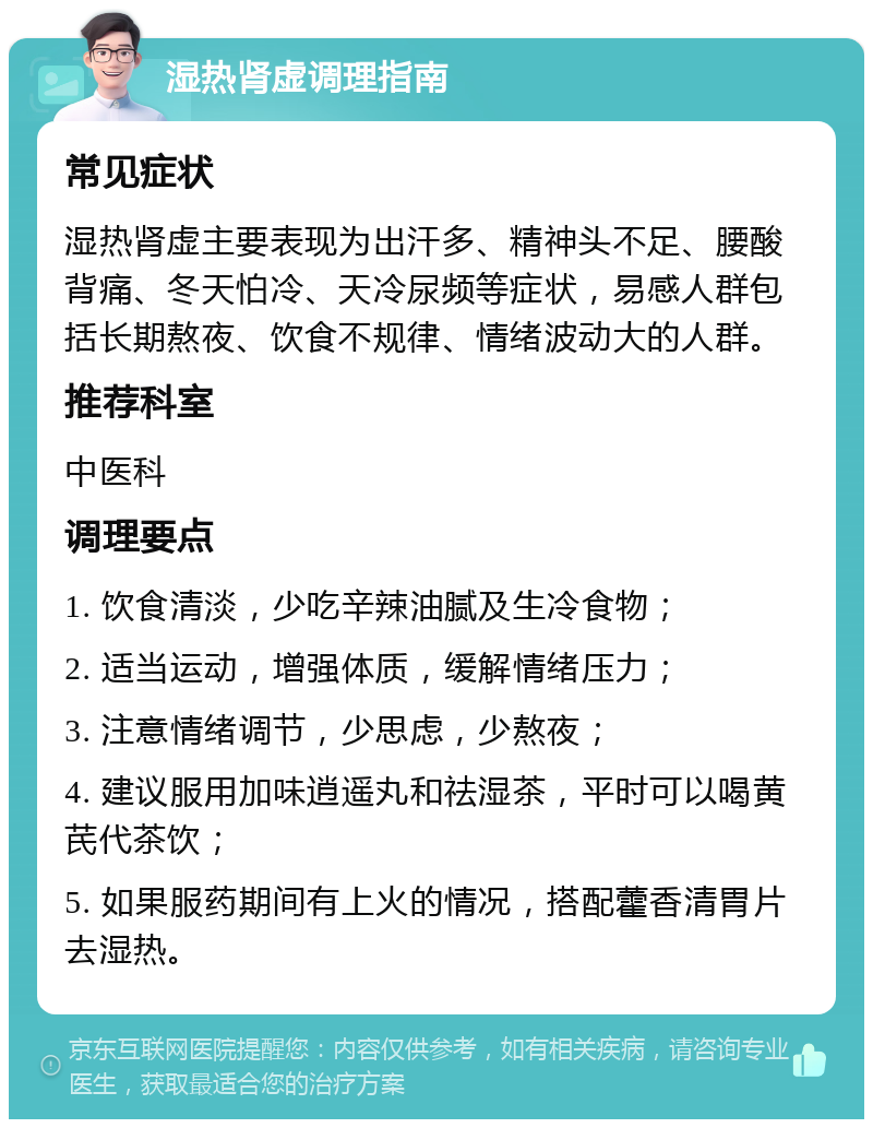 湿热肾虚调理指南 常见症状 湿热肾虚主要表现为出汗多、精神头不足、腰酸背痛、冬天怕冷、天冷尿频等症状，易感人群包括长期熬夜、饮食不规律、情绪波动大的人群。 推荐科室 中医科 调理要点 1. 饮食清淡，少吃辛辣油腻及生冷食物； 2. 适当运动，增强体质，缓解情绪压力； 3. 注意情绪调节，少思虑，少熬夜； 4. 建议服用加味逍遥丸和祛湿茶，平时可以喝黄芪代茶饮； 5. 如果服药期间有上火的情况，搭配藿香清胃片去湿热。