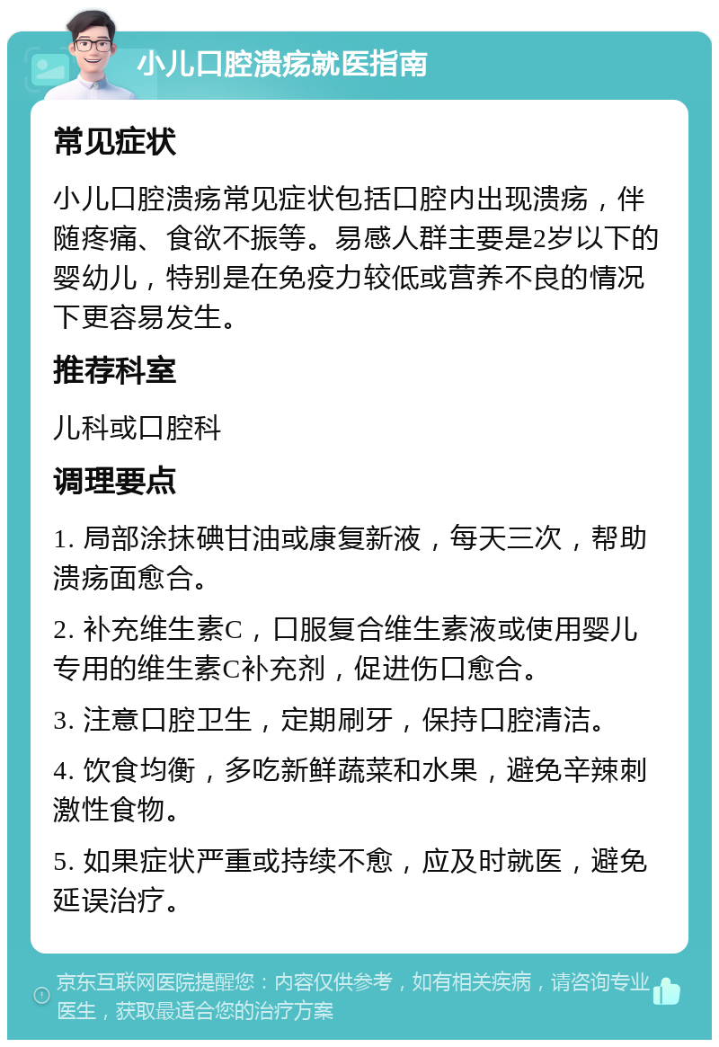 小儿口腔溃疡就医指南 常见症状 小儿口腔溃疡常见症状包括口腔内出现溃疡，伴随疼痛、食欲不振等。易感人群主要是2岁以下的婴幼儿，特别是在免疫力较低或营养不良的情况下更容易发生。 推荐科室 儿科或口腔科 调理要点 1. 局部涂抹碘甘油或康复新液，每天三次，帮助溃疡面愈合。 2. 补充维生素C，口服复合维生素液或使用婴儿专用的维生素C补充剂，促进伤口愈合。 3. 注意口腔卫生，定期刷牙，保持口腔清洁。 4. 饮食均衡，多吃新鲜蔬菜和水果，避免辛辣刺激性食物。 5. 如果症状严重或持续不愈，应及时就医，避免延误治疗。