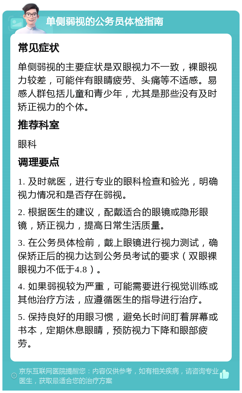 单侧弱视的公务员体检指南 常见症状 单侧弱视的主要症状是双眼视力不一致，裸眼视力较差，可能伴有眼睛疲劳、头痛等不适感。易感人群包括儿童和青少年，尤其是那些没有及时矫正视力的个体。 推荐科室 眼科 调理要点 1. 及时就医，进行专业的眼科检查和验光，明确视力情况和是否存在弱视。 2. 根据医生的建议，配戴适合的眼镜或隐形眼镜，矫正视力，提高日常生活质量。 3. 在公务员体检前，戴上眼镜进行视力测试，确保矫正后的视力达到公务员考试的要求（双眼裸眼视力不低于4.8）。 4. 如果弱视较为严重，可能需要进行视觉训练或其他治疗方法，应遵循医生的指导进行治疗。 5. 保持良好的用眼习惯，避免长时间盯着屏幕或书本，定期休息眼睛，预防视力下降和眼部疲劳。