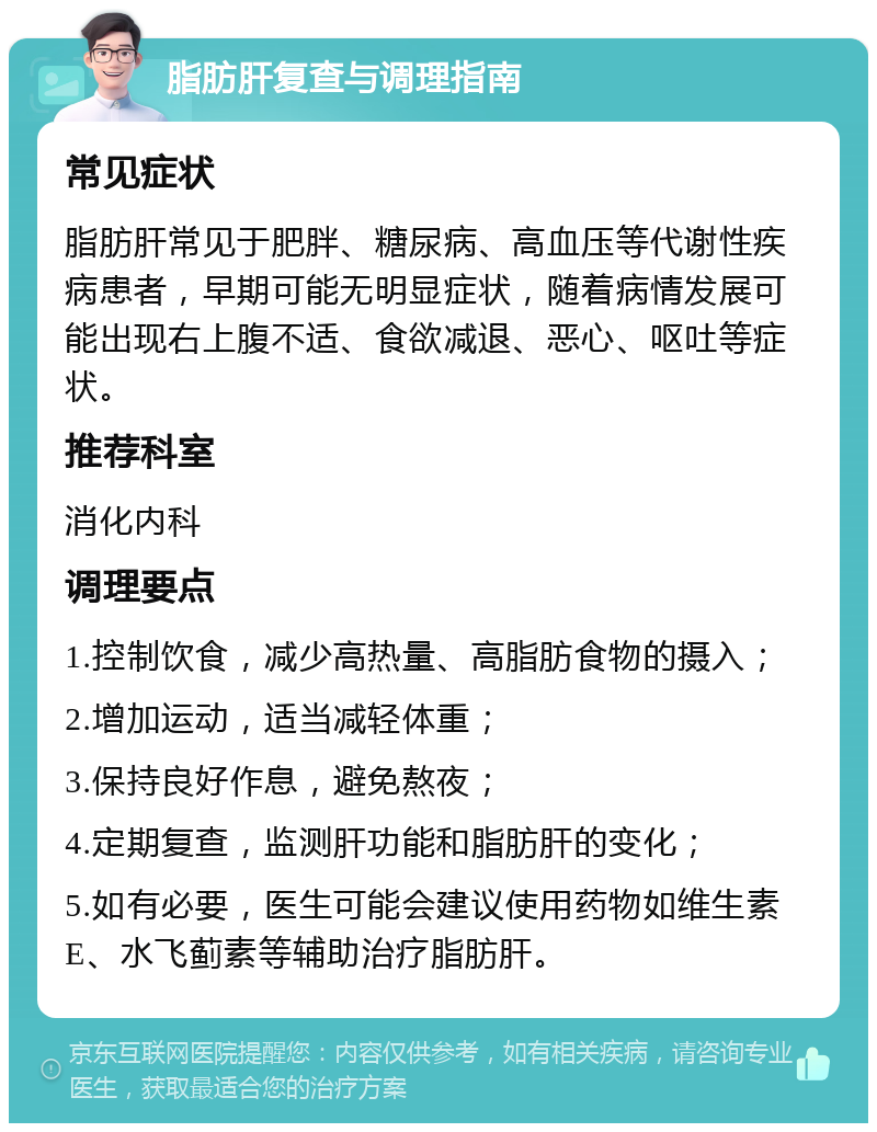 脂肪肝复查与调理指南 常见症状 脂肪肝常见于肥胖、糖尿病、高血压等代谢性疾病患者，早期可能无明显症状，随着病情发展可能出现右上腹不适、食欲减退、恶心、呕吐等症状。 推荐科室 消化内科 调理要点 1.控制饮食，减少高热量、高脂肪食物的摄入； 2.增加运动，适当减轻体重； 3.保持良好作息，避免熬夜； 4.定期复查，监测肝功能和脂肪肝的变化； 5.如有必要，医生可能会建议使用药物如维生素E、水飞蓟素等辅助治疗脂肪肝。