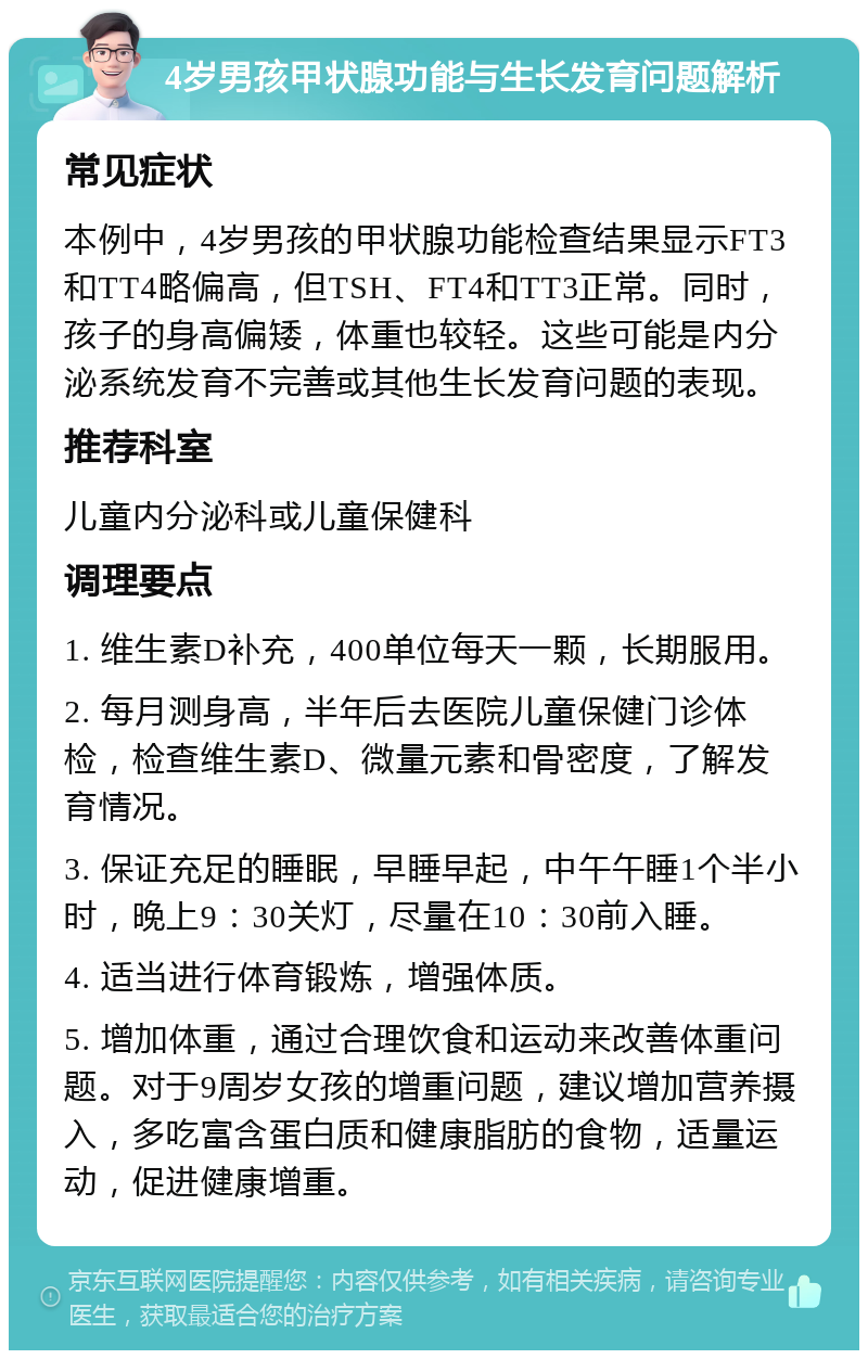 4岁男孩甲状腺功能与生长发育问题解析 常见症状 本例中，4岁男孩的甲状腺功能检查结果显示FT3和TT4略偏高，但TSH、FT4和TT3正常。同时，孩子的身高偏矮，体重也较轻。这些可能是内分泌系统发育不完善或其他生长发育问题的表现。 推荐科室 儿童内分泌科或儿童保健科 调理要点 1. 维生素D补充，400单位每天一颗，长期服用。 2. 每月测身高，半年后去医院儿童保健门诊体检，检查维生素D、微量元素和骨密度，了解发育情况。 3. 保证充足的睡眠，早睡早起，中午午睡1个半小时，晚上9：30关灯，尽量在10：30前入睡。 4. 适当进行体育锻炼，增强体质。 5. 增加体重，通过合理饮食和运动来改善体重问题。对于9周岁女孩的增重问题，建议增加营养摄入，多吃富含蛋白质和健康脂肪的食物，适量运动，促进健康增重。