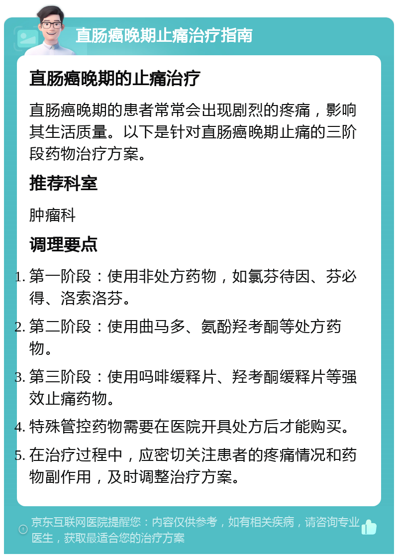 直肠癌晚期止痛治疗指南 直肠癌晚期的止痛治疗 直肠癌晚期的患者常常会出现剧烈的疼痛，影响其生活质量。以下是针对直肠癌晚期止痛的三阶段药物治疗方案。 推荐科室 肿瘤科 调理要点 第一阶段：使用非处方药物，如氯芬待因、芬必得、洛索洛芬。 第二阶段：使用曲马多、氨酚羟考酮等处方药物。 第三阶段：使用吗啡缓释片、羟考酮缓释片等强效止痛药物。 特殊管控药物需要在医院开具处方后才能购买。 在治疗过程中，应密切关注患者的疼痛情况和药物副作用，及时调整治疗方案。