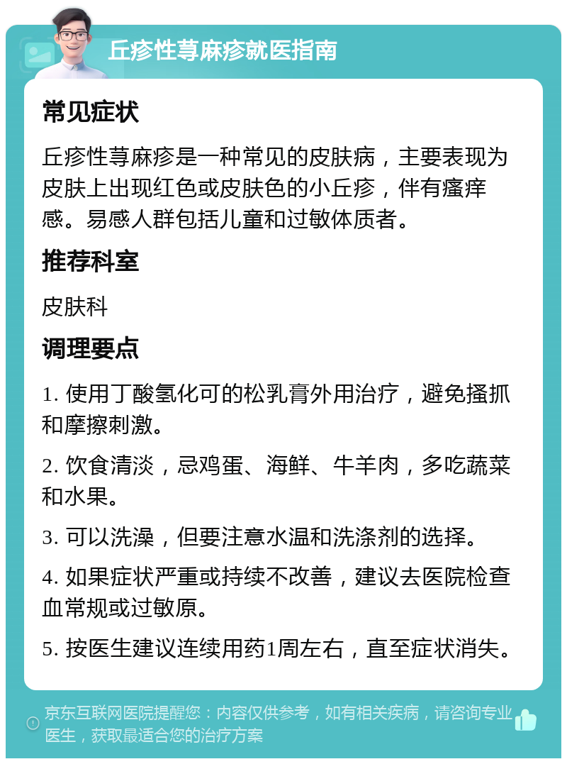 丘疹性荨麻疹就医指南 常见症状 丘疹性荨麻疹是一种常见的皮肤病，主要表现为皮肤上出现红色或皮肤色的小丘疹，伴有瘙痒感。易感人群包括儿童和过敏体质者。 推荐科室 皮肤科 调理要点 1. 使用丁酸氢化可的松乳膏外用治疗，避免搔抓和摩擦刺激。 2. 饮食清淡，忌鸡蛋、海鲜、牛羊肉，多吃蔬菜和水果。 3. 可以洗澡，但要注意水温和洗涤剂的选择。 4. 如果症状严重或持续不改善，建议去医院检查血常规或过敏原。 5. 按医生建议连续用药1周左右，直至症状消失。