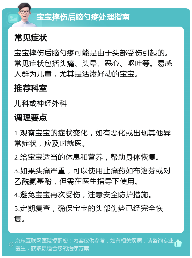 宝宝摔伤后脑勺疼处理指南 常见症状 宝宝摔伤后脑勺疼可能是由于头部受伤引起的。常见症状包括头痛、头晕、恶心、呕吐等。易感人群为儿童，尤其是活泼好动的宝宝。 推荐科室 儿科或神经外科 调理要点 1.观察宝宝的症状变化，如有恶化或出现其他异常症状，应及时就医。 2.给宝宝适当的休息和营养，帮助身体恢复。 3.如果头痛严重，可以使用止痛药如布洛芬或对乙酰氨基酚，但需在医生指导下使用。 4.避免宝宝再次受伤，注意安全防护措施。 5.定期复查，确保宝宝的头部伤势已经完全恢复。