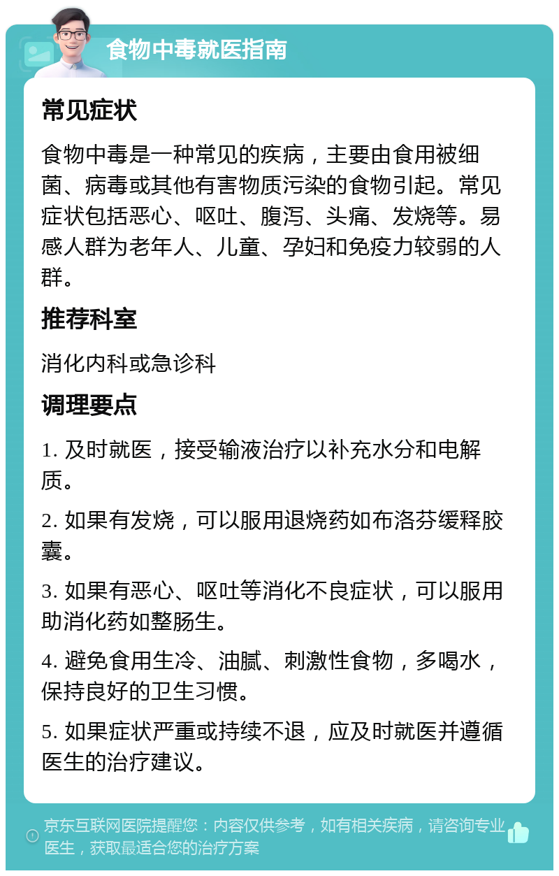 食物中毒就医指南 常见症状 食物中毒是一种常见的疾病，主要由食用被细菌、病毒或其他有害物质污染的食物引起。常见症状包括恶心、呕吐、腹泻、头痛、发烧等。易感人群为老年人、儿童、孕妇和免疫力较弱的人群。 推荐科室 消化内科或急诊科 调理要点 1. 及时就医，接受输液治疗以补充水分和电解质。 2. 如果有发烧，可以服用退烧药如布洛芬缓释胶囊。 3. 如果有恶心、呕吐等消化不良症状，可以服用助消化药如整肠生。 4. 避免食用生冷、油腻、刺激性食物，多喝水，保持良好的卫生习惯。 5. 如果症状严重或持续不退，应及时就医并遵循医生的治疗建议。