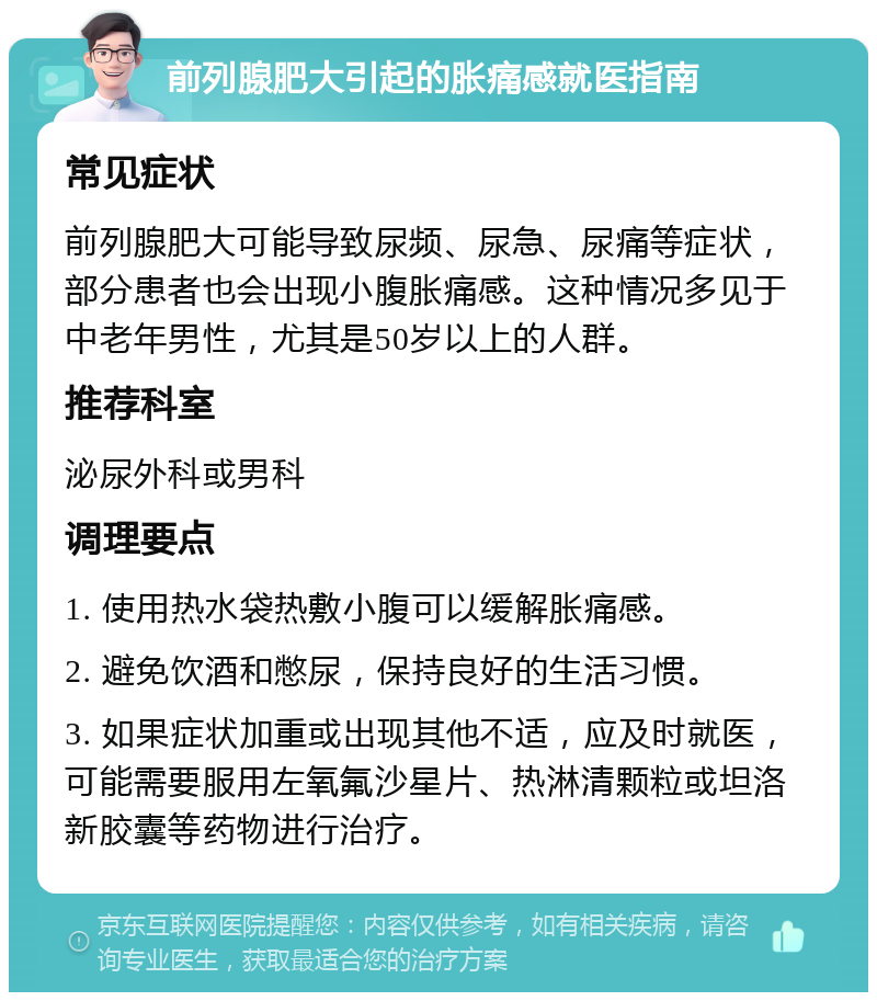 前列腺肥大引起的胀痛感就医指南 常见症状 前列腺肥大可能导致尿频、尿急、尿痛等症状，部分患者也会出现小腹胀痛感。这种情况多见于中老年男性，尤其是50岁以上的人群。 推荐科室 泌尿外科或男科 调理要点 1. 使用热水袋热敷小腹可以缓解胀痛感。 2. 避免饮酒和憋尿，保持良好的生活习惯。 3. 如果症状加重或出现其他不适，应及时就医，可能需要服用左氧氟沙星片、热淋清颗粒或坦洛新胶囊等药物进行治疗。