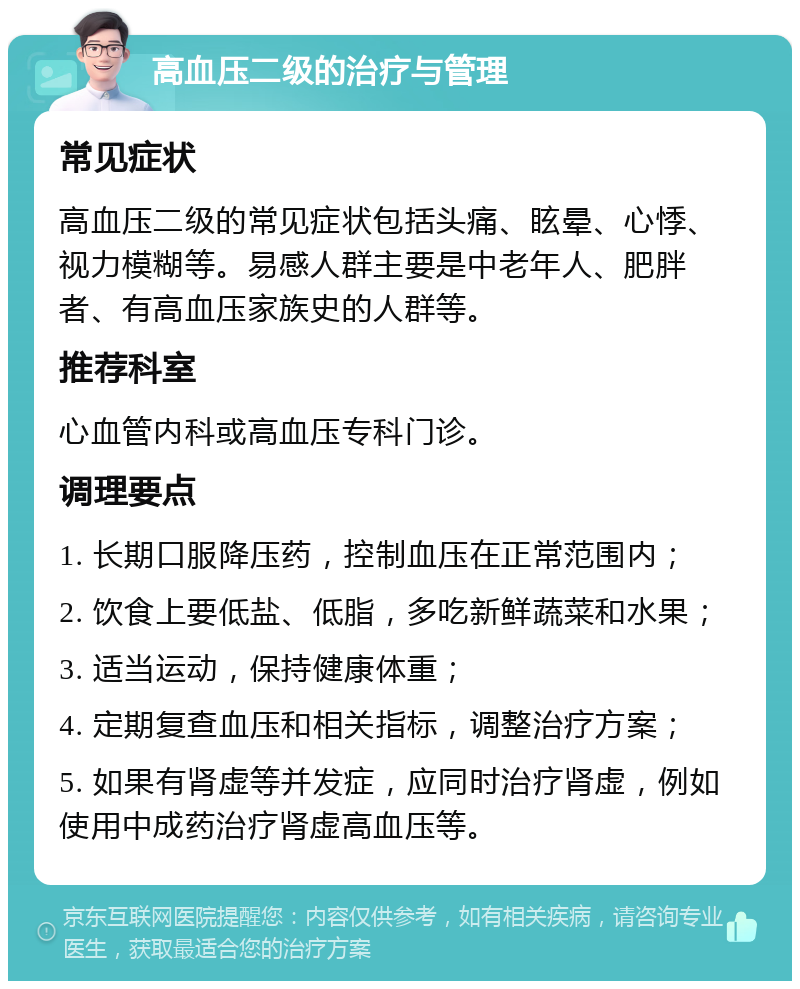 高血压二级的治疗与管理 常见症状 高血压二级的常见症状包括头痛、眩晕、心悸、视力模糊等。易感人群主要是中老年人、肥胖者、有高血压家族史的人群等。 推荐科室 心血管内科或高血压专科门诊。 调理要点 1. 长期口服降压药，控制血压在正常范围内； 2. 饮食上要低盐、低脂，多吃新鲜蔬菜和水果； 3. 适当运动，保持健康体重； 4. 定期复查血压和相关指标，调整治疗方案； 5. 如果有肾虚等并发症，应同时治疗肾虚，例如使用中成药治疗肾虚高血压等。