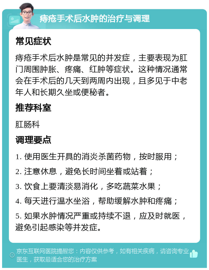 痔疮手术后水肿的治疗与调理 常见症状 痔疮手术后水肿是常见的并发症，主要表现为肛门周围肿胀、疼痛、红肿等症状。这种情况通常会在手术后的几天到两周内出现，且多见于中老年人和长期久坐或便秘者。 推荐科室 肛肠科 调理要点 1. 使用医生开具的消炎杀菌药物，按时服用； 2. 注意休息，避免长时间坐着或站着； 3. 饮食上要清淡易消化，多吃蔬菜水果； 4. 每天进行温水坐浴，帮助缓解水肿和疼痛； 5. 如果水肿情况严重或持续不退，应及时就医，避免引起感染等并发症。